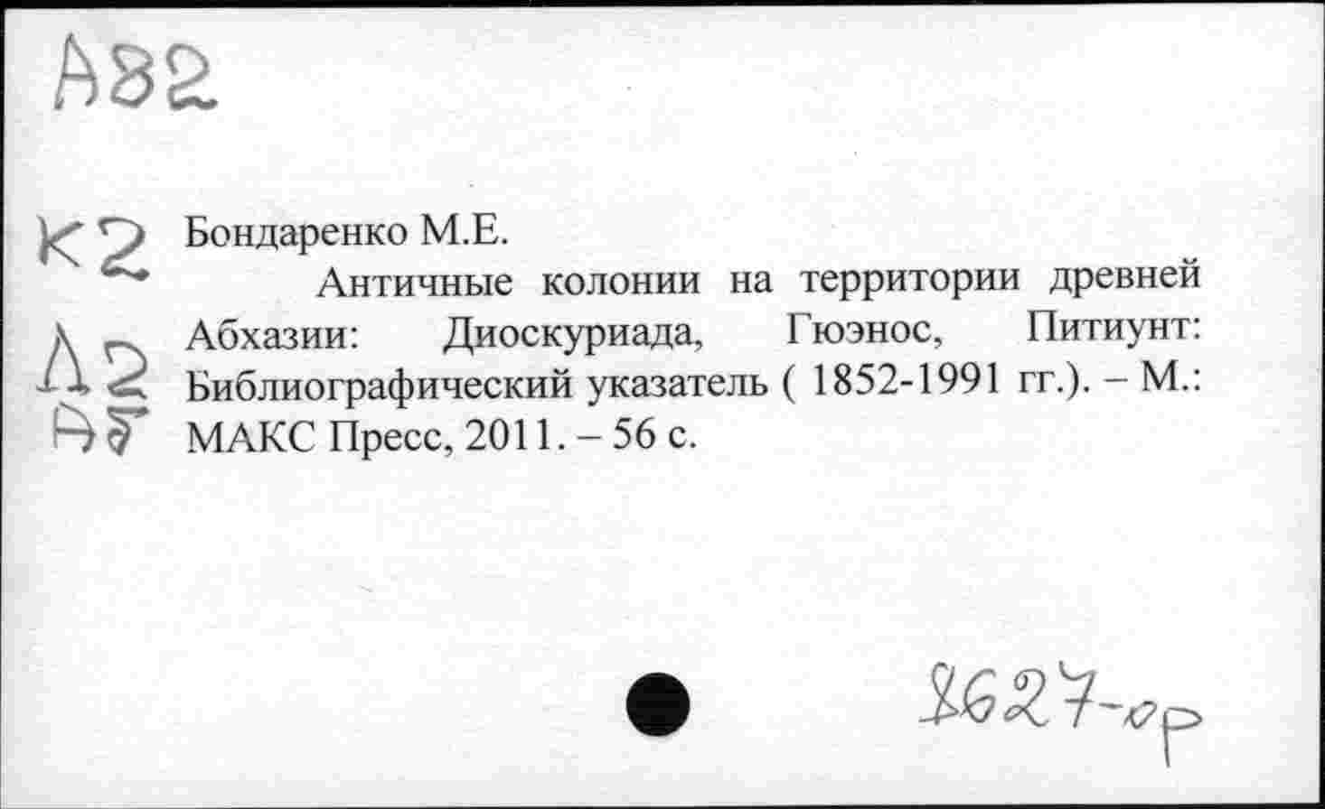 ﻿А82
К2
Бондаренко М.Е.
Античные колонии на территории древней Абхазии:	Диоскуриада, Гюэнос, Питиунт:
Библиографический указатель ( 1852-1991 гг.). - М.: МАКС Пресс, 2011.-56 с.
